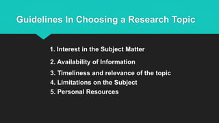 Guidelines In Choosing a Research Topic
1. Interest in the Subject Matter
2. Availability of Information
3. Timeliness and relevance of the topic
4. Limitations on the Subject
5. Personal Resources
 