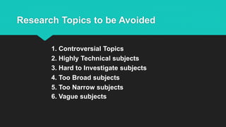 Research Topics to be Avoided
1. Controversial Topics
2. Highly Technical subjects
3. Hard to Investigate subjects
4. Too Broad subjects
5. Too Narrow subjects
6. Vague subjects
 