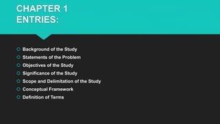 CHAPTER 1
ENTRIES:
 Background of the Study
 Statements of the Problem
 Objectives of the Study
 Significance of the Study
 Scope and Delimitation of the Study
 Conceptual Framework
 Definition of Terms
 