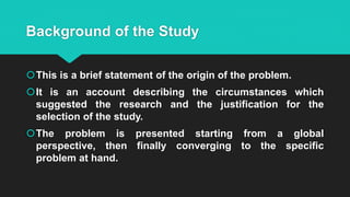 Background of the Study
This is a brief statement of the origin of the problem.
It is an account describing the circumstances which
suggested the research and the justification for the
selection of the study.
The problem is presented starting from a global
perspective, then finally converging to the specific
problem at hand.
 