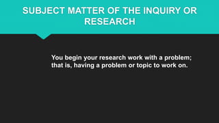 SUBJECT MATTER OF THE INQUIRY OR
RESEARCH
You begin your research work with a problem;
that is, having a problem or topic to work on.
 