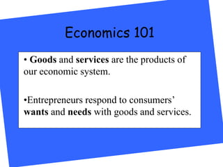 Economics 101
• Goods and services are the products of
our economic system.
•Entrepreneurs respond to consumers’
wants and needs with goods and services.
 