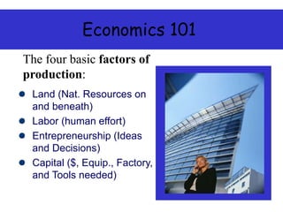 Economics 101
Land (Nat. Resources on
and beneath)
Labor (human effort)
Entrepreneurship (Ideas
and Decisions)
Capital ($, Equip., Factory,
and Tools needed)
The four basic factors of
production:
 