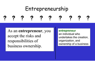 As an entrepreneur, you
accept the risks and
responsibilities of
business ownership.
entrepreneur
an individual who
undertakes the creation,
organization, and
ownership of a business
Entrepreneurship
 