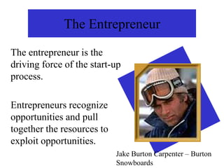 The Entrepreneur
The entrepreneur is the
driving force of the start-up
process.
Entrepreneurs recognize
opportunities and pull
together the resources to
exploit opportunities.
Jake Burton Carpenter – Burton
Snowboards
 
