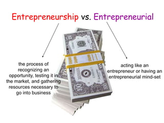 acting like an
entrepreneur or having an
entrepreneurial mind-set
the process of
recognizing an
opportunity, testing it in
the market, and gathering
resources necessary to
go into business
Entrepreneurship vs. Entrepreneurial
 