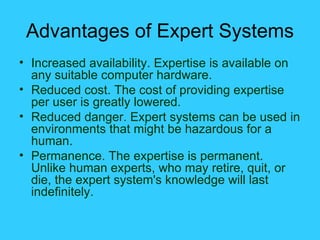 Advantages of Expert Systems Increased availability. Expertise is available on any suitable computer hardware. Reduced cost. The cost of providing expertise per user is greatly lowered. Reduced danger. Expert systems can be used in environments that might be hazardous for a human. Permanence. The expertise is permanent. Unlike human experts, who may retire, quit, or die, the expert system's knowledge will last indefinitely. 