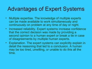 Advantages of Expert Systems Multiple expertise. The knowledge of multiple experts can be made available to work simultaneously and continuously on problem at any time of day or night. Increased reliability. Expert systems increase confidence that the correct decision was made by providing a second opinion to a human expert or break a tie in case of disagreements by multiple human experts. Explanation. The expert systems can explicitly explain in detail the reasoning that led to a conclusion. A human may be too tired, unwilling, or unable to do this all the time. 