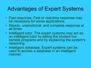 Advantages of Expert Systems Fast response. Fast or real-time response may be necessary for some applications. Steady, unemotional, and complete response at all times.  Intelligent tutor. The expert systems may act as an intelligent tutor by letting the student run sample programs and by explaining the system's reasoning. Intelligent database. Expert systems can be used to access a database in an intelligent manner. 