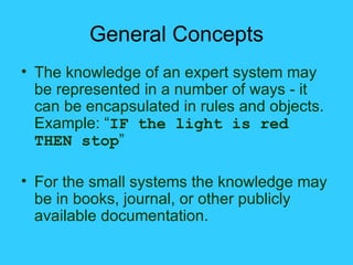 General Concepts The knowledge of an expert system may be represented in a number of ways - it can be encapsulated in rules and objects. Example: “ IF the light is red THEN stop ” For the small systems the knowledge may be in books, journal, or other publicly available documentation. 