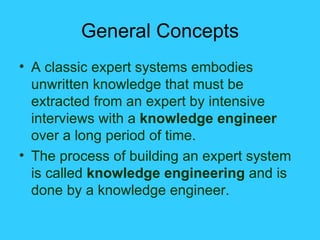 General Concepts A classic expert systems embodies unwritten knowledge that must be extracted from an expert by intensive interviews with a  knowledge engineer  over a long period of time. The process of building an expert system is called  knowledge engineering  and is done by a knowledge engineer. 