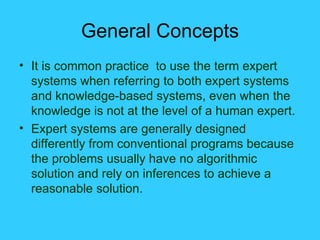 General Concepts It is common practice  to use the term expert systems when referring to both expert systems and knowledge-based systems, even when the knowledge is not at the level of a human expert. Expert systems are generally designed differently from conventional programs because the problems usually have no algorithmic solution and rely on inferences to achieve a reasonable solution. 
