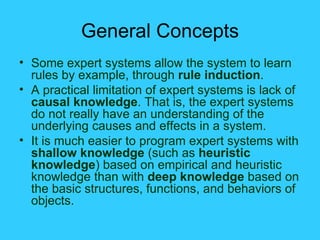General Concepts Some expert systems allow the system to learn rules by example, through  rule induction . A practical limitation of expert systems is lack of  causal knowledge . That is, the expert systems do not really have an understanding of the underlying causes and effects in a system. It is much easier to program expert systems with  shallow knowledge  (such as  heuristic knowledge ) based on empirical and heuristic knowledge than with  deep knowledge  based on the basic structures, functions, and behaviors of objects.  