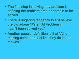The first step in solving any problem is defining the problem area or domain to be solved. There is lingering tendency to still believe the old adage "It's an AI Problem if it hasn't been solved yet." Another popular definition is that "AI is making computers act like they do in the movies.“ 