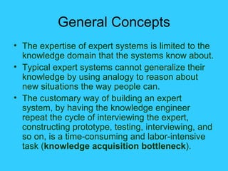 General Concepts The expertise of expert systems is limited to the knowledge domain that the systems know about. Typical expert systems cannot generalize their knowledge by using analogy to reason about new situations the way people can. The customary way of building an expert system, by having the knowledge engineer repeat the cycle of interviewing the expert, constructing prototype, testing, interviewing, and so on, is a time-consuming and labor-intensive task ( knowledge acquisition bottleneck ). 