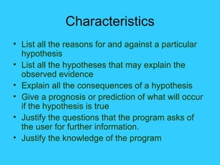 Characteristics List all the reasons for and against a particular hypothesis List all the hypotheses that may explain the observed evidence Explain all the consequences of a hypothesis Give a prognosis or prediction of what will occur if the hypothesis is true Justify the questions that the program asks of the user for further information. Justify the knowledge of the program 