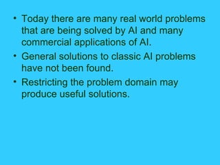 Today there are many real world problems that are being solved by AI and many commercial applications of AI. General solutions to classic AI problems have not been found. Restricting the problem domain may produce useful solutions. 