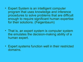 Expert System is an intelligent computer program that uses knowledge and inference procedures to solve problems that are difficult enough to require significant human expertise for their solutions. (Feigenbaum) That is, an expert system is computer system the emulates the decision-making ability of a human expert. Expert systems function well in their restricted domains. 