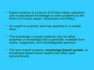 Expert systems is a branch of AI that makes extensive use of specialized knowledge to solve problems at the level of a human expert. (Giarratano and Riley).  An expert is a person who has expertise in a certain area. The knowledge in expert systems may be either expertise or knowledge that is generally available from books, magazines, and knowledgeable persons. The term expert systems,  knowledge-based system , or knowledge-based expert system are often used synonymously. 