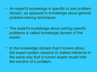 An expert's knowledge is specific to one problem domain, as opposed to knowledge about general problem-solving techniques. The expert's knowledge about solving specific problems is called knowledge domain of the expert. In the knowledge domain that it knows about, the expert system reasons or makes inference in the same way that a human expert would infer the solution of a problem. 