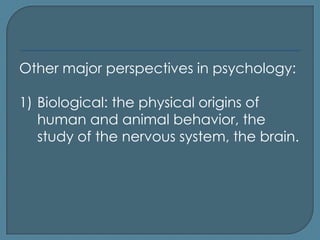 Other major perspectives in psychology:

1) Biological: the physical origins of
   human and animal behavior, the
   study of the nervous system, the brain.
 