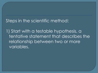 Steps in the scientific method:

1) Start with a testable hypothesis, a
 tentative statement that describes the
 relationship between two or more
 variables.
 