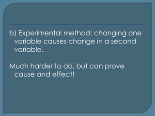 b) Experimental method: changing one
 variable causes change in a second
 variable.

Much harder to do, but can prove
 cause and effect!
 