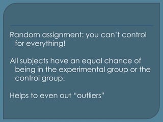 Random assignment: you can’t control
 for everything!

All subjects have an equal chance of
 being in the experimental group or the
 control group.

Helps to even out “outliers”
 