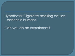 Hypothesis: Cigarette smoking causes
 cancer in humans.

Can you do an experiment?
 