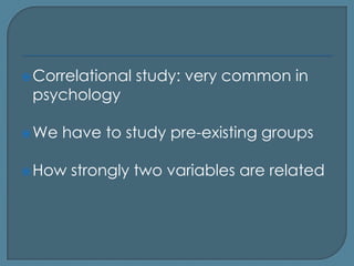 Correlational   study: very common in
 psychology

 We   have to study pre-existing groups

 How   strongly two variables are related
 