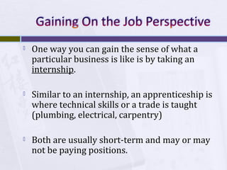 

One way you can gain the sense of what a
particular business is like is by taking an
internship.



Similar to an internship, an apprenticeship is
where technical skills or a trade is taught
(plumbing, electrical, carpentry)



Both are usually short-term and may or may
not be paying positions.

 