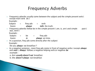  Frequency adverbs usually come between the subject and the simple present verb (
except main verb be )
Example :
Subject + freq adv + verb
Karen always tells the truth.
 Frequency adverbs follow be in the simple present ( am, is, are ) and simple past (
was, were )
Example :
Subject + be + freq adv
Karen is always on time.
 In a question, freq adv come directly after the subject
Example :
Do you always eat breakfast ?
 In a negative sentence , most freq adv come in front of negative verbs ( except always
and ever ). Always follows a negative helping verb or negative be
example :
a. Ann usually doesn’t eat breakfast
b. She doesn’t always eat breakfast
 