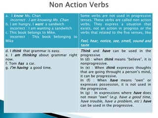 a. I know Ms. Chan
incorrect : I am knowing Ms. Chan
b. I am hungry. I want a sandwich
incorrect : I am wanting a sandwitch
c. This book belongs to Mike.
incorrect : This book belonging to
Mike
Some verbs are not used in progressive
tenses. These verbs are called non action
verbs. They express a situation that
exists, not an action in progress or the
verbs that related to the five senses, like
:
Feel, hear, notice, see, smell, sound and
taste
d. I think that grammar is easy.
e. I am thinking about grammar right
now.
f. Tom has a car.
g. I’m having a good time.
Think and have can be used in the
progressive
In (d) : when think means “believe”, it is
nonprogressive.
In (e) : When think expresses thoughts
that are going throught a person’s mind,
it can be progressive.
In (f) : When have means “own” or
expresses possession, it is not used in
the progressive.
In (g) : In expressions where have does
not mean “own” (e.g. have a good time,
have trouble, have a problem, etc ) have
can be used in the progressive.
 