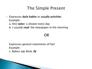  Expresses daily habits or usually activities
Example :
a. Ann takes a shower every day
b. I usually read the newspaper in the morning
OR
Expresses general statements of fact
Example :
c. Babies cry. Birds fly
 