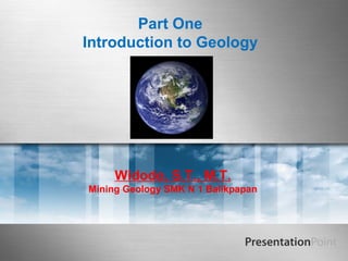 Part One
Introduction to Geology
Widodo, S.T., M.T.
Mining Geology SMK N 1 Balikpapan
 