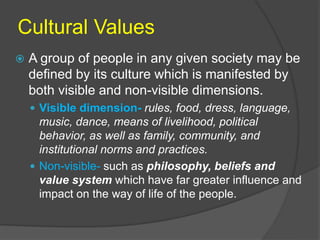 Cultural Values 
 A group of people in any given society may be 
defined by its culture which is manifested by 
both visible and non-visible dimensions. 
 Visible dimension- rules, food, dress, language, 
music, dance, means of livelihood, political 
behavior, as well as family, community, and 
institutional norms and practices. 
 Non-visible- such as philosophy, beliefs and 
value system which have far greater influence and 
impact on the way of life of the people. 
 