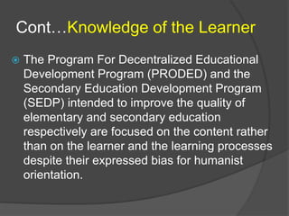 Cont…Knowledge of the Learner 
 The Program For Decentralized Educational 
Development Program (PRODED) and the 
Secondary Education Development Program 
(SEDP) intended to improve the quality of 
elementary and secondary education 
respectively are focused on the content rather 
than on the learner and the learning processes 
despite their expressed bias for humanist 
orientation. 
 
