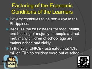 Factoring of the Economic 
Conditions of the Learners 
 Poverty continues to be pervasive in the 
Philippines. 
 Because the basic needs for food, health, 
and housing of majority of people are not 
met, many children of school age are 
malnourished and sickly. 
 In the 80’s, UNICEF estimated that 1.35 
million Filipino children were out of school. 
 