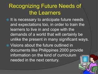 Recognizing Future Needs of 
the Learners 
 It is necessary to anticipate future needs 
and expectations too, in order to train the 
learners to live in and cope with the 
demands of a world that will certainly be 
unlike the present in many significant ways. 
 Visions about the future outlined in 
documents like Philippines 2000 provide 
information on the kind of curriculum 
needed in the next century. 
 