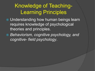 Knowledge of Teaching- 
Learning Principles 
 Understanding how human beings learn 
requires knowledge of psychological 
theories and principles. 
 Behaviorism, cognitive psychology, and 
cognitive- field psychology. 
 