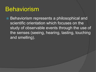 Behaviorism 
 Behaviorism represents a philosophical and 
scientific orientation which focuses on the 
study of observable events through the use of 
the senses (seeing, hearing, tasting, touching 
and smelling). 
 
