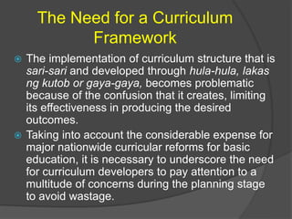 The Need for a Curriculum 
Framework 
 The implementation of curriculum structure that is 
sari-sari and developed through hula-hula, lakas 
ng kutob or gaya-gaya, becomes problematic 
because of the confusion that it creates, limiting 
its effectiveness in producing the desired 
outcomes. 
 Taking into account the considerable expense for 
major nationwide curricular reforms for basic 
education, it is necessary to underscore the need 
for curriculum developers to pay attention to a 
multitude of concerns during the planning stage 
to avoid wastage. 
 