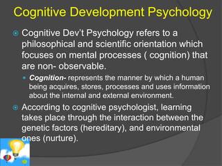 Cognitive Development Psychology 
 Cognitive Dev’t Psychology refers to a 
philosophical and scientific orientation which 
focuses on mental processes ( cognition) that 
are non- observable. 
 Cognition- represents the manner by which a human 
being acquires, stores, processes and uses information 
about the internal and external environment. 
 According to cognitive psychologist, learning 
takes place through the interaction between the 
genetic factors (hereditary), and environmental 
ones (nurture). 
 
