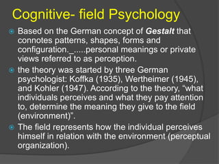 Cognitive- field Psychology 
 Based on the German concept of Gestalt that 
connotes patterns, shapes, forms and 
configuration._.....personal meanings or private 
views referred to as perception. 
 the theory was started by three German 
psychologist: Koffka (1935), Wertheimer (1945), 
and Kohler (1947). According to the theory, “what 
individuals perceives and what they pay attention 
to, determine the meaning they give to the field 
(environment)”. 
 The field represents how the individual perceives 
himself in relation with the environment (perceptual 
organization). 
 