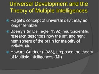 Universal Development and the 
Theory of Multiple Intelligences 
 Piaget’s concept of universal dev’t may no 
longer tenable. 
 Sperry’s (in De Tagle, 1992) neuroscientific 
research describes how the left and right 
hemisphere of the brain for majority of 
individuals. 
 Howard Gardner (1983), proposed the theory 
of Multiple Intelligences (MI) 
 