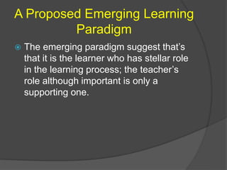A Proposed Emerging Learning 
Paradigm 
 The emerging paradigm suggest that’s 
that it is the learner who has stellar role 
in the learning process; the teacher’s 
role although important is only a 
supporting one. 
 
