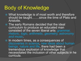 Body of Knowledge 
 What knowledge is of most worth and therefore 
should be taught…….since the time of Plato and 
Aristotle. 
 The early Romans decided that the ideal 
curriculum to produce an educated man 
consisted of the seven liberal arts: grammar, 
rhetoric, logic, arithmetic, geometry, astronomy 
and music. 
 In modern times, as a consequences of 
discoveries in science, new ideas about human 
beings, nature and life, there had been a 
tremendous explosion of knowledge that 
necessitated the inclusion of other subjects in he 
curricula. 
 