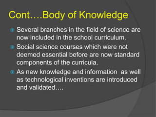 Cont….Body of Knowledge 
 Several branches in the field of science are 
now included in the school curriculum. 
 Social science courses which were not 
deemed essential before are now standard 
components of the curricula. 
 As new knowledge and information as well 
as technological inventions are introduced 
and validated…. 
 