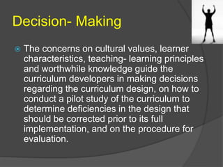 Decision- Making 
 The concerns on cultural values, learner 
characteristics, teaching- learning principles 
and worthwhile knowledge guide the 
curriculum developers in making decisions 
regarding the curriculum design, on how to 
conduct a pilot study of the curriculum to 
determine deficiencies in the design that 
should be corrected prior to its full 
implementation, and on the procedure for 
evaluation. 
 