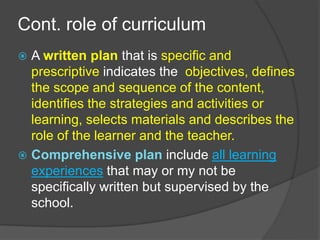 Cont. role of curriculum 
 A written plan that is specific and 
prescriptive indicates the objectives, defines 
the scope and sequence of the content, 
identifies the strategies and activities or 
learning, selects materials and describes the 
role of the learner and the teacher. 
 Comprehensive plan include all learning 
experiences that may or my not be 
specifically written but supervised by the 
school. 
 